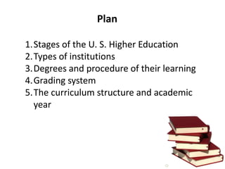 Plan
1.Stages of the U. S. Higher Education
2.Types of institutions
3.Degrees and procedure of their learning
4.Grading system
5.The curriculum structure and academic
year

 