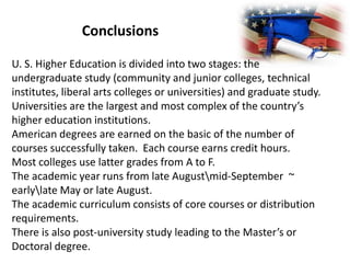 Conclusions
U. S. Higher Education is divided into two stages: the
undergraduate study (community and junior colleges, technical
institutes, liberal arts colleges or universities) and graduate study.
Universities are the largest and most complex of the country’s
higher education institutions.
American degrees are earned on the basic of the number of
courses successfully taken. Each course earns credit hours.
Most colleges use latter grades from A to F.
The academic year runs from late Augustmid-September ~
earlylate May or late August.
The academic curriculum consists of core courses or distribution
requirements.
There is also post-university study leading to the Master’s or
Doctoral degree.

 