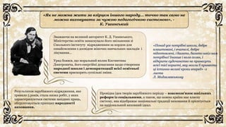 «Як не можна жити за взірцем іншого народу... точно так само не
можна виховувати за чужою педагогічною системою», -
К. Ушинський
Зважаючи на великий авторитет К. Д. Ушинського,
Міністерство освіти замаскувало його звільнення зі
Смольного інституту відрядженням за кордон для
ознайомлення з досвідом жіночих навчальних закладів і
лікування…
Уряд боявся, що моральний вплив Костянтина
Дмитровича, його енергійні домагання щодо створення
народної школи і демократизації всієї освітньої
системи прискорять суспільні зміни.
Результатом зарубіжного відрядження, яке
тривало 5 років, стала низка робіт, у яких
характеризуються системи західних праць,
обгрунтовується принцип народності
виховання.
Провідна ідея творів зарубіжного періоду – взаємозв’язок шкільних
реформ із соціальними, а також, що кожна країна має власну
систему, яка відображає національні традиції виховання й орієнтується
на національний виховний ідеал.
«Понад усе потрібні школи, добре
влаштовані, і вчителі, добре
підготовлені, і багато, багато шкіл нам
потрібно! Інакше і воля селян, і
відкрите судочинство не принесуть
всієї тієї користі, яку могли б принести
ці істинно великі кроки вперед» -з
листа
Л. Модзалевському
 