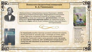 Психолого-педагогічна концепція
К. Д. Ушинського
«Найвизначнішим і найсуттєвішим внеском Ушинського є підхід до
педагогіки як антропологічної науки, обгрунтування її психологічних
засад… побудова ним педагогічної концепції на чотирьох засадах:
народність, у тому числі націоналізм; християнство, а точніше
православ’я; суспільний характер освіти, що спирається на ту ж
народність; наука, якій він, до речі, надавав останнє місце серед інших», -
О. В. Сухомлинська
К. Ушинський розробив структуру духовних особливостей людини,
які він розглядав як «розумну душу» з потягами до істини, краси,
добра. При цьому, на відміну від багатьох своїх попередників і
сучасників, Ушинський ставив у центр душевних явищ «не волю,
не свідомість, а почуття, які є необхідним посередником та
стимулом між свідомим та вольовим, зумовлюючи рух
психічного».
Маценко Ж.
Духовність: ідеї
гуманізму в
українській
психології XIX ст.
Концепції М.
Максимовича, К.
Ушинського та
ін./Ж. Маценко//
Психологія.- 2017.-
№ 13-14.- С.4-6
 
