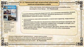 К. Д. Ушинський про педагогічну підготовку
вчителя початкових класів
«Хто хоче вчити, той повинен розумітися в потребах учня,
заглянути в його душу», - К. Ушинський
Мельничук С.
К. Д. Ушинський про
педагогічну
підготовку вчителя
початкових класів/
С. Мельничук//
Початкова
школа.- 2013.- № 1.-
С.43-44.
«Істинно добросовісний і гарний учитель – явище зовсім не таке
звичайне, як думають: а ось чому не кожний, хто знає предмет (чи важко
його знати?), здатний бути вчителем. Великої енергії і великих навичок
потребує добросовісне виконання цієї посади», - К. Ушинський
 