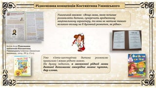 Рідномовна концепція Костянтина Ушинського
Богуш Алла Рідномовна
концепція Костянтина
Ушинського/А.Богуш//Дошкільне
виховання.- 2014.- № 3.- С.2-5
Ушинський вважав: «Якщо мова, якою починає
розмовляти дитина, суперечить вродженому
національному характеру, то вона не матиме такого
великого впливу на її духовний розвиток, як рідна».
Уже п’яти-шестирічна дитина розмовляє
правильно і жваво рідною мовою.
На думку педагога, в засвоєнні рідної мови
дитині допомагає своєрідне мовне чуття,
дар слова.
 