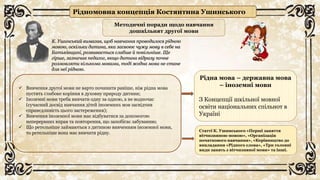 Рідномовна концепція Костянтина Ушинського
К. Ушинський вимагав, щоб навчання проводилося рідною
мовою, оскільки дитина, яка засвоює чужу мову в себе на
Батьківщині, розвивається слабше й повільніше. Ще
гірше, зазначав педагог, якщо дитина відразу почне
розмовляти кількома мовами, тоді жодна мова не стане
для неї рідною.
 Вивчення другої мови не варто починати раніше, ніж рідна мова
пустить глибоке коріння в духовну природу дитини;
 Іноземні мови треба вивчати одну за одною, а не водночас
(сучасний досвід навчання дітей іноземних мов засвідчив
справедливість цього застереження);
 Вивчення іноземної мови має відбуватися за допомогою
неперервних вправ та повторення, що запобігає забуванню;
 Що ретельніше займаються з дитиною вивченням іноземної мови,
то ретельніше вона має вивчати рідну.
Методичні поради щодо навчання
дошкільнят другої мови
Рідна мова – державна мова
– іноземні мови
З Концепції шкільної мовної
освіти національних спільнот в
Україні
Статті К. Ушинського «Перші заняття
вітчизняною мовою», «Організація
початкового навчання», «Керівництво до
викладання «Рідного слова», «Три головні
види занять з вітчизняної мови» та інші.
 