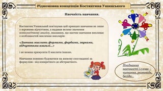 Костянтин Ушинський пов’язував цей принцип навчання не лише
з зоровими відчуттями, а надавав велике значення
психологічному аналізу, вказавши, що наочне навчання випливає
з особливостей мислення школярів:
«Дитина мислить формами, фарбами, звуками,
відчуттями взагалі…»
і не можна примусити її мислити інакше.
Навчання повинно будуватися на живому спогляданні за
формулою : від конкретного до абстрактного.
Поєднання
наочності і слова –
читання, розповідь,
бесіда…
Рідномовна концепція Костянтина Ушинського
Наочність навчання.
 