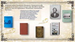 Видатний педагог Костянтин Дмитрович Ушинський володів
широким колом знань у різних галузях наук, був дійсно народним
учителем, його ім’я порівнювали з Коменським, Ломоносовим,
Пушкіним…
«Ушинського ім’я відоме всім і всюди,
І пам’ять жити в нашім серці буде.
І на казках та на ідеях світлих
Ростимуть наші українські діти.
Ми земляки його й нащадки,
Нам по життю ще довго йти.
Ми зробим все, щоб у століттях
Про нього пам’ять зберегти», -
Т. Колотуша
 