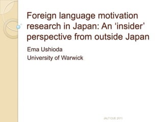 Foreign language motivation research in Japan: An ‘insider’ perspective from outside Japan,[object Object],Ema Ushioda,[object Object],University of Warwick,[object Object],JALT CUE 2011,[object Object]