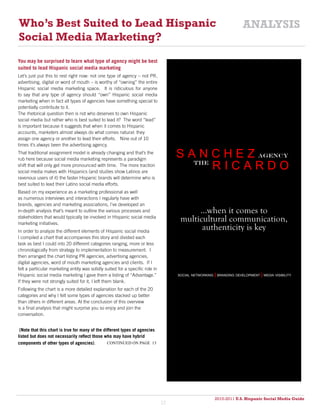 Who’s Best Suited to Lead Hispanic                                                                                     ANALYSIS
Social Media Marketing?
You may be surprised to learn what type of agency might be best
suited to lead Hispanic social media marketing
Let’s just put this to rest right now: not one type of agency – not PR,
advertising, digital or word of mouth – is worthy of “owning” the entire
Hispanic social media marketing space. It is ridiculous for anyone
to say that any type of agency should “own” Hispanic social media
marketing when in fact all types of agencies have something special to
potentially contribute to it.
The rhetorical question then is not who deserves to own Hispanic
social media but rather who is best suited to lead it? The word “lead”
is important because it suggests that when it comes to Hispanic
accounts, marketers almost always do what comes natural: they
assign one agency or another to lead their efforts. Nine out of 10
times it’s always been the advertising agency.
That traditional assignment model is already changing and that’s the
rub here because social media marketing represents a paradigm
                                                                                    S A N C H E Z AGENCY
shift that will only get more pronounced with time. The more traction
social media makes with Hispanics (and studies show Latinos are
                                                                                       THE
                                                                                           RICARDO
ravenous users of it) the faster Hispanic brands will determine who is
best suited to lead their Latino social media efforts.
Based on my experience as a marketing professional as well
as numerous interviews and interactions I regularly have with
brands, agencies and marketing associations, I’ve developed an
in-depth analysis that’s meant to outline the various processes and                       ...when it comes to
stakeholders that would typically be involved in Hispanic social media
marketing initiatives.
                                                                                     multicultural communication,
In order to analyze the different elements of Hispanic social media
                                                                                           authenticity is key
I compiled a chart that accompanies this story and divided each
task as best I could into 20 different categories ranging, more or less
chronologically from strategy to implementation to measurement. I
then arranged the chart listing PR agencies, advertising agencies,
digital agencies, word of mouth marketing agencies and clients. If I
felt a particular marketing entity was solidly suited for a specific role in
Hispanic social media marketing I gave them a listing of “Advantage.”               social networking   | branding development | media visibility
If they were not strongly suited for it, I left them blank.
Following the chart is a more detailed explanation for each of the 20
categories and why I felt some types of agencies stacked up better
than others in different areas. At the conclusion of this overview
is a final analysis that might surprise you so enjoy and join the
conversation.


 (Note that this chart is true for many of the different types of agencies
listed but does not necessarily reflect those who may have hybrid
components of other types of agencies).          continued on page 13




                                                                                                        2010-2011 U.S. Hispanic Social Media Guide
                                                                                                             2010
                                                                               12
 
