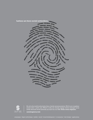 Latinos are born social networkers.                                  HER
                                                                               MA
                                                                                   NO
                                                      OSAS • V   ECINOS • J            S
                                                 ESP                          EFE
                                                                                   S
                                                    • AB  UELAS • PADRES
                                               TES                             • SU
                                           IEN      RNOS •
                                                              PRIMAS • N            EG
                                     P AR      • YE
                                                                             IET
                                                                                 OS
                                                                                       RA
                                                                                          S
                                            OS               S • AMIGOS
                                        IN
                                    BR TÍAS •      SOCIO                    • BIS
                                SO S •                    ES • COMADR             AB
                                                  TRON                      ES •     UE
                                  VI
                                     O
                                 O NAS       • PA                                PAD LOS
                                                      SUEGROS • CUÑA
                               N                RES                                   RI     •
                                     A                                       DAS         NO CU
                                 RM          AD           S • MARIDO              •A        S     ÑA
                                          M            TA                            BU
                             HE OS •              NIE                    S•M            EL          D
                                                                                                      O
                                  R          O S•                  •V          AD          OS           S
                            A  ÑE        IM           ES POSAS ECINOS RIN                      •N
                         M
                           P          PR        O S•                            •P
                                                                                   AR  AS         O
                                                                                                   VI
                        O         S•         AN         S • PRIMAS • NIET            IE • TÍ         AS
                      C       INA ERM ERNO                                     OS       N
                            C        H        •Y               ANAS • PATRO • C




                                                                                     O
                          E                             ERM




                                                                                      •
                                            S




                                                                                       TE PA
                                   •
                                                                                NE O




                                                                                       S
                        •V      AS      NO          •H




                                                                                         •B
                                                                                          S • D RE
                      ES RIN BRI                 OS             S • JEFES •        S




                                                                                            M OM
                                                                                            M



                                                                                            IS
                                                              A
                                              AD                            VE




                                                                                             AB
                                                           IG




                                                                                               AB
                  F




                          B      SO




                                                                                                •C
                                           UÑ                    NAS • HE CI




                                                                                                AD ADRES • PADRINOS
               JE




                                                        M




                                                                                                 CO


                                                                                                 UE
                                                                I
                                                           SO




                                                      •A




                                                                                                  UE
                                        •C                   BR             RM
                                                           •




                                                                                                    N
                                                    S




                                                                                                    LA
                                                         S




                                                                                                    M
                                      S




                                                                                                    LA
                                                       RA




                                                                                                     A
                                                                                                     AS
                                    O
                                   IGOS • BIS • SO
                                                      IA




                                                                                                      S
                                                                                                      S•N

                                                                                                       S•

                                                                                                       S
                                                    EG




                                                                                                        A
                                                                                                        AN

                                                                                                        •P
                                                   OV
                                                    EL




                                                                                                        D ES • PADR O
                                                                UELOS
                                                             AB




                                                                                                          PA
                                                  AS
                                                  BU
                  SU




                                                                                                           OS •

                                                                                                           RIMOS • NIE
                                                •N




                                                                                                           O
                                                                                                           OV


                                                                                                             DR
                                                                                                             I
                                               EL




                                                                                                             S
                                              SA




                                                                   TÍ O
                                                S




                                                                                                               IO LAC
                                            RO

                                            OS

                                            BU
                                            BI




                                                                                                                ES
                                                                            S
                                                                              IDOS




                                                                                                                 S•
                                                               CU
                                                               C
                                        EG

                                         EL
                     •




                                         SA




                                                                                                                  P A ABU
                                                                                                                  P
                  OS




                                                                                                                    TÍ
                                                            ÑADOS • HE
                                                            Ñ
                                      BU

                                      BI




                                                                                                                          S
                                     SU




                                                                                                                     ÍA
                                                                                                                      N
                 IG




                                       MADRINAS




                                                                                                                              •S
                                                                              AR
                                   •A

                                   S•




                                                                                                                                OC
               AM




                                                                                                                        E
                             • AM




                                                                                  TA
                                                               O •




                                                                                                                                     IOS
                                                                                                                         A
                                                                          S
                                ÍO
                                AS




                                         DR




                                                                                     S•M
                                                                                     S•
                                                                                                                          FO
                                         NO




                                                                           O




                                                                                                                      R
                             AD
                             •T
                                          O




                                                                                                                          AL
                                                                                     R
                           UÑ
                                                                                                                             •




                                                                                  ÑE
                                                                                                                              EL
                                                                                                                              EL

                                                                                          CO
                                                                                          C
                                            VIA S • A




                                                                               P Ñ                                             L
                         OS




                          C                                                   MPA
                          AS




                                                                     ER




                                                                                                  OS
                                                                    M
                                  I                                                                            S
                       N




                        I




                                                                          AN
                                                                                                          FE
                                               JEFES
                                               J




                      C




                                DR
                                                 •
                                                 •T




                                                                            AS                        • JE
                                                  • M




                             MA
                                                                 SO
                                                                 S
                                                                                 • PATRONES        S•
                                                                                                    •
                                                    ÍO
                                                      M




                                                                          CO
                                                                          CO
                                                G        •B                                     TÍA
                                                       S
                                                       S
                                                        I
                                                        I




                                           AS                                              OS •
                                                                            MP
                                                    IS                                     S
                                                       AB
                                                                                        VI
                                                                              ADRES • NOVI
                                                                              A
                              COMPAÑERO                   UE                            NA
                                             S•M             LA                       MA
                           MADRINAS • TÍO         AD            S                 ER
                                          S•B          RE            CUÑADOS • H
                                               ISA        S•
                                                             SUE                  S
                            HERMANOS              BU
                                                       EL         GROS • CUÑADA
                                       • ESP
                                             OSA          AS •
                                                  S•           SOBRI
                             PADRES • SUE            VE               NAS • JEFES
                                          GRA            CIN
                                               S•S            OS • P
                                   DRINAS •         O               ARIENTES
                                MA            TÍO BRIN                              S
                                                             OS • Y
                                   BRINOS
                                                  S•
                                                      TÍA          ERNOS • SOCIO
                                SO          • YE           S
                                                 RN                       TAS
                                    MARID            O                NIE
                                            OS         S•
                                                •C        PRIMAS •
                                                   OM
                                                        PAÑEROS




                       No ad in the world works better than a family recommendation. We’d trust a neighbor
                       sooner than a pitch man. Which is why you should engage Latinos through social
                       media. Because social networks are built into our DNA. Todos somos digitales.
                       sensisagency.com

                                                                                       2010 U.S. Hispanic Social Media Guide
campaigns • digital advertising • mobile • social • brand16
                                                          development • e-commerce • web design • applications
 