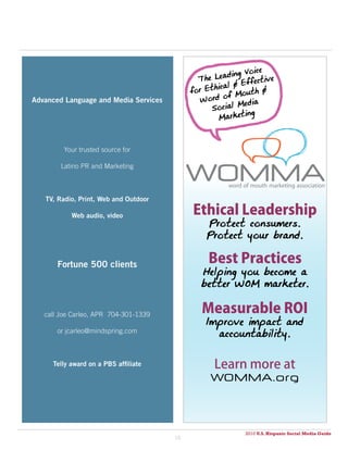 Voice
                                              The  Leading
                                                             fective
                                                  hical & Ef
                                            for Et           th &
                                               Word  of Mou
                                                         Media
advanced language and Media Services
                                                  Social
                                                           ing
                                                    Market



         Your trusted source for

        Latino PR and Marketing



   TV, Radio, print, Web and outdoor

           Web audio, video                 Ethical Leadership
                                                Protect consumers.
                                                Protect your brand.

       Fortune 500 clients                       Best Practices
                                               Helping you become a
                                               better WOM marketer.


   call Joe Carleo, APR 704-301-1339
                                               Measurable ROI
                                                Improve impact and
       or jcarleo@mindspring.com
                                                  accountability.


     Telly award on a pBS affiliate               Learn more at
                                                 WOMMA.org




                                                           2010 U.S. Hispanic Social Media Guide
                                       18
 