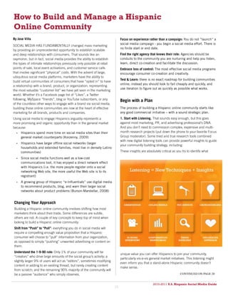 How to Build and Manage a Hispanic
Online Community
By Jose Villa                                                                 Focus on experience rather than a campaign: You do not “launch” a
                                                                              social media campaign - you begin a social media effort. There is
SOCIAL MEDIA HAS FUNDAMENTALLY changed mass marketing
                                                                              no finite start or end date.
by providing an unprecedented opportunity to establish scalable
and deep relationships with consumers. That sounds like an                    Find the right agency that knows their role: Agencies should be
oxymoron, but in fact, social media provides the ability to establish         conduits to the community you are nurturing and help you listen,
the types of intimate relationships previously only possible at retail        learn, direct co-creation and facilitate the discussion.
points of sale, local event activations, and customer service calls           Embrace loss of control: The most effective social media programs
that involve significant “physical” costs. With the advent of large,          encourage consumer co-creation and creativity.
ubiquitous social media platforms, marketers have the ability to
                                                                              Test & Learn: there is no exact roadmap for building communities
build virtual communities of consumers that have “opted in” to have
                                                                              online; instead you should look to fail cheaply and quickly, and
a relationship with a brand, product, or organization; representing
                                                                              use iteration to figure out as quickly as possible what works.
the most valuable “customer list” we have yet seen in the marketing
world. Whether it’s a Facebook page list of “Likes”, a Twitter
following, MySpace “friends”, blog or YouTube subscribers, or any             Begin with a Plan
of the countless other ways to engage with a brand via social media,
building these online communities are now at the heart of effective           The process of building a Hispanic online community starts like
marketing for all brands, products and companies.                             any good commercial initiative – with a sound strategic plan.
Using social media to engage Hispanics arguably represents a                  1. Start with Listening. That sounds easy enough, but this goes
more promising and organic opportunity than in the general market             against most marketing, PR, and advertising professional’s DNA.
because:                                                                      And you don’t need to commission complex, expensive and multi-
  •	 Hispanics spend more time on social media sites than their               month research projects (put down the phone to your favorite Focus
     general market counterparts (Korzenny, 2009)                             Group moderator). Some tried and true research tools combined
                                                                              with new digital listening tools can provide powerful insights to guide
  •	 Hispanics have larger offline social networks (larger
                                                                              your community building strategy, including:
     households and extended families, most live in densely Latino
     communities)                                                             These insights are absolutely critical as you try to identify what

  •	 Since social media functions well as a low-cost
     communications tool, it has enjoyed a direct network effect
     with Hispanics (i.e. the more people register onto a social
     networking Web site, the more useful the Web site is to its
     registrant)
  •	 A growing group of Hispanic “e-Influentials” use digital media
     to recommend products, blog, and warn their larger social
     networks about product problems (Burson-Marstellar, 2008)


Changing Your Approach
Building a Hispanic online community involves shifting how most
marketers think about their trade. Some differences are subtle,
others are not. A couple of key concepts to keep top of mind when
looking to build a Hispanic online community:
Shift from “Push” to “Pull”: everything you do in social media will
require a compelling enough value proposition that a Hispanic
consumer will choose to “pull” information from your organization,
as opposed to simply “pushing” unwanted advertising or content on
them.
Understand the 1-9-90 rule: Only 1% of your community will be
                                                                              unique value you can offer Hispanics to join your community,
“creators” who drive large amounts of the social group’s activity; a
                                                                              particularly vis-à-vis general market initiatives. This listening might
slightly larger 9% of users will act as “editors”, sometimes modifying
                                                                              even inform you that a stand-alone Hispanic community doesn’t
content or adding to an existing thread, but rarely creating content
                                                                              make sense.
from scratch; and the remaining 90% majority of the community will
be a passive “audience” who simply observes.                                                                               continued on page 20


                                                                                                      2010-2011 U.S. Hispanic Social Media Guide
                                                                                                           2010
                                                                         19
 