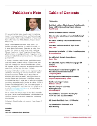 Publisher’s Note                                     Table of Contents

                                                                  Publisher’s Note                                               1


                                                                  Social Media and Word of Mouth Becoming Pivotal Channel to
                                                                  Engage and Drive Advocacy Among Hispanic Audiences             3
                                                                  Paul M. Rand

                                                                  Hispanic Social Media Leadership Roundtable                    5
It’s never a small feat to say you will create the marketing
industry’s premiere guide on how to reach Latinos through         Who’s Best Suited to Lead Hispanic Social Media Marketing?     12
social media but that’s exactly what I think we’ve delivered      Manny Ruiz
here in this first annual 2010-2011 U.S. Hispanic Social
                                                                  How to Build and Manage a Hispanic Online Community            19
Media Guide.
                                                                  Jose Villa
Earlier this year we gathered some of the nation’s top
Hispanic marketing talents at the inaugural Hispanic PR           Social Media is a Fact of Life and the Key to Success          22
& Social Media Conference in Dallas and we asked them             Gaby Alban
to share their top tips on Latino social media marketing.
Many of those terrific “how to” insights and most of those        Hispanics and Social Media: A 23 Million Person Conversation   23
gifted marketers are spotlighted here in this guide, a terrific   Armando Azarloza
companion to the historic national conference that made this
guide possible.                                                   How to Effectively Work with Hispanic Bloggers                 24
                                                                  Manny Ruiz
If you are a marketer in the corporate, government or non-
profit field, please know that like the conference that gave      How to Reach U.S. Hispanics with Spanish-Languages SEM
birth to it, this guide has been produced with you in mind.       Strategies                                                     27
We hope you will find this guide to be as useful and practical    Silvia Prado
as anything you have ever seen about this topic.
                                                                  Hispanics Beyond Broadband: Leveraging Video and
In closing I wish to thank our two partner organizations that                                                                    29
                                                                  Web 2.0 to Facilitate Online Conversations
also helped make this guide possible, the Hispanic Public
                                                                  Cristy Clavijo-Kish
Relations Association (HPRA) and the Word of Mouth
Marketing Association (WOMMA). Both organizations are             Measuring Multicultural & Multilingual Social Media            32
working together with the Hispanic PR Blog this summer            Stephanie Noble and Midy Aponte
and through the balance of the year to coordinate roundtable
discussions across the country for what we call the 2010 U.S.     Meet The Latino King of Facebook                               34
Hispanic Social Media Insights Tour. If you are interested in     Katherine Johnson
learning more about this tour in your city, connect with us by    A Directory of Hispanic Social Media
e-mail at mruiz@hispanicprblog.com or by monitoring our           Marketing Resources                                            37
news at HispanicPRBlog.com.                                       Yeniret Prokesch
It’s my sincere wish that you enjoy the fruit of our labor with
this guide. We’ve made an earnest effort to explore the issues    Hispanic PR Census Results Show Marketing Pros                 39
impacting Hispanic social media in a way that is refreshing       Feel PR Best Suited to Lead Social Media
and complete.
                                                                  U.S. Hispanic Social Media Facts: A 2010 Snapshot              40
In the spirit of social media, may you enjoy it and discuss it!
Sincerely,
                                                                  The WOMMA Guide to Disclosure in Social                        52
                                                                  Media Marketing
Manny Ruiz
Publisher
2010-2011 U.S Hispanic Social Media Guide


                                                                                            2010-2011 U.S. Hispanic Social Media Guide
 