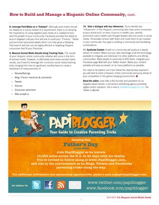How to Build and Manage a Hispanic Online Community, cont.

8. Leverage Paid Media as a “Catalyst”. Although paid media should              10. Start a dialogue with key influencers. Try to identify key
be viewed as a luxury instead of a requirement, there is no denying             “influencers” in the Hispanic community who have some connection
the importance of using targeted paid media as a catalyst to kick-              to your brand and / or story. If you’re in health care, identify
start the growth of your community. Facebook provides the ability to            prominent Latino health care thought leaders who are active in social
launch targeted cost-per-click text ads to build your “Friends.” Twitter        media. Personally connect with them and invite them to be involved
just launched sponsored tweets which can help grow a following.                 in your community. Your goal is building a community and facilitating
Paid search text ads can be highly efficient in targeting Hispanic              conversations.
consumers that fit your Personas.
                                                                                11. Syndicate Content. A well run community will produce a steady
9. Measure Earned Media Results Using Tracking Tools. The results               stream of content. Make sure you take advantage of all the technology
of your Hispanic online community initiative will come in the form              available to integrate and distribute it to other platforms and affinity
of earned media. However, to effectively track these earned media               communities. Allow people to subscribe to RSS feeds. Integrate your
results, you’ll want to leverage the numerous social media tracking             Facebook page Wall with your Twitter stream. Make your content
tools (ranging from free to significant monthly fees) to create a               portable and easy accessed, on as many platforms as possible.
dashboard of measurements of:
                                                                                You need to be patient, but if you follow this step-by-step approach,
  •	 Review/Ratings                                                             you will start to build a Hispanic online community and jump ahead of
                                                                                your competitors in this game-changing environment. 
  •	 Blog / Forum mentions & comments
  •	 Tweets                                                                     About the author: Jose Villa is the founder and president of Los
                                                                                Angeles-based Sensis, a full-service advertising agency providing
  •	 Volume
                                                                                digital-centric solutions. His e-mail is jrvilla@sensisagency.com. His
  •	 Consumer sentiment                                                         Twitter is @jrvilla
  •	 Web analytics




                                                                Coming this
                                                        Father's Day
                                                                  (June 20th)
                                       Join PapiBlogger as he travels
                         10,000 miles across the U.S. in 40 days with his family.
                         You're invited to follow along at www.PapiBlogger.com,
                      and join in the conversation as he Blogs, Tweets and Facebooks
                                       parenting tricks along the way.

   For additional information and sponsorship opportunities, please e-mail mypapi@papiblogger.com


                                                                                   www.twitter.com/papiblogger
                                                                                   www.facebook.com/papiblogger

                                                                                                         2010-2011 U.S. Hispanic Social Media Guide
                                                                                                              2010
                                                                           21
 