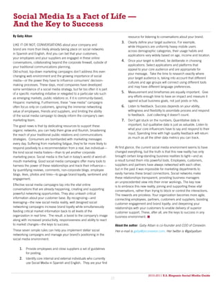 Social Media Is a Fact of Life —
And the Key to Success
By Gaby Alban                                                                             resource for listening to conversations about your brand.
                                                                                     3. Clearly define your target audience. For example,
LIKE IT OR NOT, CONVERSATIONS about your company and
                                                                                          while Hispanics are uniformly heavy mobile users
brand are more than likely already taking place on social networks
                                                                                          across demographic categories, their usage habits and
in Spanish and English. And you can bet that your customers,
                                                                                          applications vary widely based on age, income and location.
your employees and your suppliers are engaged in these online
conversations, collaborating beyond the corporate firewall, outside of
                                                                                     4. Once your target is defined, be deliberate in choosing
                                                                                          applications. Select applications and platforms that
your traditional communications planning.
                                                                                          appeal to your core audience and are appropriate for
Old-school, top-down marketing campaigns don’t address this ever-
                                                                                          your message. Take the time to research exactly where
changing web environment and the growing importance of social
                                                                                          your target audience is, taking into account that different
media—or the power they have to influence consumers’ decision-
                                                                                          cultures and age groups will connect using different tools
making processes. These days, most companies have developed
                                                                                          and may have different language preferences.
some semblance of a social media strategy, but far too often it is part
of a specific marketing initiative or relegated to a particular silo such            5. Measurement and timeframes are equally important. Give
                                                                                          any efforts enough time to have an impact and measure it
as emerging markets, public relations or, if it is community-based,
                                                                                          against actual business goals, not just posts or hits.
Hispanic marketing. Furthermore, these “new media” campaigns
often focus only on customers, ignoring the immense networking                       6. Listen to feedback. Success depends on your ability,
value of employees, friends and suppliers, and limiting the ability                       willingness and flexibility to assimilate process and respond
of the social media campaign to deeply inform the company’s own                           to feedback. Just collecting it doesn’t count.
marketing team.                                                                      7. Don’t get stuck on the numbers. Quantitative data is
The good news is that by dedicating resources to support these                            important, but qualitative data is just as valuable. Listen to
organic networks, you can help them grow and flourish, broadening                         what your core influencers have to say and respond to their
the reach of your traditional public relations and communications                         input. Spending time with high quality feedback will return
strategies. Consumers are bombarded with marketing messages                               as much as all the other data metrics you can track.
every day. Suffering from marketing fatigue, they’re far more likely to
respond positively to a recommendation from a real, live individual—             At first glance, the current social media environment seems to have
the kind social media fosters—than to yet another corporate                      changed everything, but the truth is that this new reality has only
marketing piece. Social media is the fuel in today’s world of word-of-           brought certain long-standing business realities to light—and as
mouth marketing. Good social media campaigns offer many tools to                 a result turned them into powerful tools. Employees, customers,
harness the power of these relationships and track their influence—              suppliers and partners have always networked with each other,
by quantifying reviews, comments, non-corporate blogs, employee                  but in the past it was impossible for marketing departments to
blogs, likes, photos and links—to gauge brand loyalty, sentiment and             easily harness these broad connections. Social networks make
engagement.                                                                      these relationships transparent, providing business managers
                                                                                 an unprecedented view into their inner workings. The key now
Effective social media campaigns tap into the vital online
                                                                                 is to embrace this new reality, joining and supporting these vital
conversations that are already happening, creating and supporting                conversations, rather than trying to block or control the interactions.
powerful networking opportunities. They also unleash critical                    The rewards are priceless: Your organization becomes more agile,
information about your customer base. By recognizing—and                         connecting employees, partners, customers and suppliers; boosting
leveraging—the new social media reality, well designed social                    customer engagement and brand loyalty; and deepening your
networking campaigns increase brand loyalty while simultaneously                 relationships with your customers to enable delivery of superior
feeding critical market information back to all levels of the                    customer support. These, after all, are the keys to success in any
organization in real time. The result: a boost to the company’s image            business environment. 
along with increased productivity, responsiveness and ability to react
to market changes—the keys to success.                                           About the author: Gaby Alban is co-founder and COO of Conexión.
These seven simple rules can help you implement stellar social                   Her e-mail is gaby@prconexion.com. Her twitter is @gabyalban
networking campaigns and manage your brand’s positioning in the
social media environment:

     1. Provide employees and close suppliers a set of guidelines
          for posting.
     2. Identify core internal and external individuals who currently
          use Social Media in Spanish and English. They are your first


                                                                                                          2010-2011 U.S. Hispanic Social Media Guide
                                                                                                               2010
                                                                            22
 