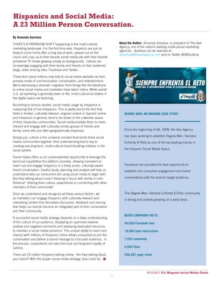 Hispanics and Social Media:
A 23 Million Person Conversation.
By Armando Azarloza

THERE’S A PARADIGM SHIFT happening in the multi-cultural                         About the Author: Armando Azarloza, is president of The Axis
marketing landscape. For the first time ever, Hispanics are just as              Agency, one of the nation’s leading multicultural marketing
                                                                                 agencies. Azarloza can be reached at
likely to come home after a long day at work, spread out on the
                                                                                 aazarloza@theaxisagency.com and on Twitter @360culture.
couch and cozy up to their favorite social media site with their favorite
primetime TV shows glowing simply as backgrounds. Latinos are
increasingly engaging with their family and friends on their preferred
blogs, video sharing sites, Facebook and Twitter.

These tech savvy millions now look to social media websites as their
primary mode of communication, conversation, and entertainment.
We’re witnessing a dramatic migration from things like the telephone
to online social media and marketers have taken notice. While overall
U.S. ad spending is generally down or flat, multi-cultural ad dollars in
the digital space are booming.

According to various studies, social media usage by Hispanics is
outpacing that of non-Hispanics. This is partly due to the fact that
there is limited, culturally-relevant, original content in Spanish online           DEGREE MEN: AN ONGOING CASE STUDY
and Hispanics in general, tend to be drawn to the collective values
of their respective communities. Social media enables them to meet,
interact and engage with culturally similar groups of friends and
family, some who are often geographically dispersed.                                Since the beginning of Q4, 2009, the Axis Agency

Simply put, culture is the universal constant that binds these social               has been working to establish Degree Men: Siempre
media communities together. And understanding that is key to                        Enfrenta El Reto as one of the top leading brands in
creating any long-term, multi-cultural brand-building initiative in the
social sphere.                                                                      the Hispanic Social Media Space.

Social media offers us an unprecedented opportunity to leverage the
technical capabilities the platform provides, allowing marketers to
reach out and engage Hispanics in a finely tuned, culturally-aware                  Facebook has provided the best opportunity to
brand conversation. Careful study, planning and analysis will help us               establish rich consumer engagement and brand
understand why our consumers are using social media to begin with.
Are they talking about music? Keeping in touch with family in Latin                 conversations with the brand’s target audience.
America? Sharing their culture, experiences or connecting with other
members of their community?

Once we understand and recognize all these various factors, we                      The Degree Men: Siempre Enfrenta El Reto community
as marketers can engage Hispanics with culturally-relevant and                      is strong and actively growing on a daily basis.
interesting content that stimulates discussion, feedback and sharing
that helps our brands become an integrated part of their conversation
and their community.
                                                                                    QUICK CAMPAIGN FACTS:
A successful social media strategy depends on a deep understanding
of the culture of our audience, displaying an openness towards                      40,620 Facebook fans
positive and negative comments and deploying dedicated resources
to maintain a social media presence. This unique ability to reach and               18,565 total interactions
interact with millions of Hispanics online allows companies to join the
conversation and deliver a brand message to a focused audience. In                  7,532 comments
the process, corporations can earn the trust and long-term loyalty of
Latinos.                                                                            9,920 likes

There are 23 million Hispanics talking online. Are they talking about               226,281 page views
your brand? With the proper social media strategy, they could be. 



                                                                                                     2010-2011 U.S. Hispanic Social Media Guide
                                                                                                          2010
                                                                            23
 
