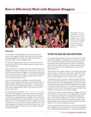 How to Effectively Work with Hispanic Bloggers




                                                                                                                             General Mills’ re-launch of
                                                                                                                             QueRicaVida.com included
                                                                                                                             flying more than 34 Latina
                                                                                                                             bloggers to Miami. Some of
                                                                                                                             the nation’s leading bloggers
                                                                                                                             are pictured here with the
                                                                                                                             author of this story and
                                                                                                                             publisher of PapiBlogger
                                                                                                                             Manny Ruiz.


By Manny Ruiz

IF YOU SCOUR THE LATINO WEB as often as I do, you’ll notice                       VETTING THE BLOGS AND YOUR EXPECTATIONS
that one of the biggest trends right now is that not only are Latinos
definitely engaging more through social media but that they are                   As a marketer targeting Latino consumers, the first step in working
producing unique content as bloggers as well.                                     with Hispanic bloggers is knowing who are the quality ones to work
                                                                                  with. The definition of a good Latino blog is highly subjective but
I’ve only been blogging daily for a year but it has taken me a short
                                                                                  in general the best blogs are well written, publish consistently (at
time to see the dynamic array of blogs emerging in what we call the
                                                                                  least three times a week ) and have a very defined editorial criteria.
Hispanic blogosphere.
                                                                                  Without these elements Latino blogs typically won’t gain a loyal,
If you want to find a “mami blog” - easily one of the top three content           growing audience.
categories in the Hispanic blogosphere - take your pick. There are at
                                                                                  Remember that most Hispanic blogs can’t be measured side by side
least 24 (and counting) mami bloggers that I’ve identified and each of
                                                                                  with the audience numbers of a major Hispanic portal. Most of the
are as varied as the family lives they live. Want a good blog that talks
                                                                                  best ones have just a couple thousand unique visitors. They have
culture or politics in general? Sit down and learn about one of the
                                                                                  as few as 1,000 followers or more on Twitter and/or Facebook.
more than 50 quality ones out there.
                                                                                  The tricky part is that the number of visitors and followers are only
Latinos are increasingly creating blogs to make their viewpoints                  part of the story. Most seasoned social media marketers will tell you
known and many are getting very specific in what they write about in              that the criteria they use for judging bloggers is not just the number
Spanish, English, bilingual and even Spanglish. In the true spirit of             of followers the blogs have but also who is following them and what
blogs, Latinos are even blogging regularly about such hyper specific              is the quality of those interactions. It boils down to quality followers/
topics as taco establishments in Austin. (Don’t believe me? Go to                 audience vs. quantity, which is precisely why savvy marketers are so
TacoJournalism.com).                                                              interested in learning more about Hispanic bloggers.
As a blog publisher of two sites (Hispanic PR Blog and PapiBlogger),              The final factor to keep in mind about Hispanic bloggers is that most
I have the unique opportunity to hear both sides of the conversations             of them fall into one of three types. Some blogs exist just to get free
taking place around Hispanic blogs. Leading brands are studying                   stuff. Others depend wholly on what they generate through their
or asking their marketing agencies to investigate every known Latino              blog. The third type of bloggers are the ones who are passionate
blog that strategically fits their marketing initiatives, products, brands        about a topic or issue and don’t have any specific interest in either
and/or services. From the viewpoint of Hispanic bloggers, the issue is            getting free stuff or generating revenue. Many blogs fall somewhere
usually about how to continue producing great original content in one             between the first and second types listed above.
or two languages and possibly make a living at the same time. (One
sage marketing blogger has noted that more than 98% of blogs are                  If you are a marketer trying to learn the ins and outs of working with
not viable businesses).                                                           Latino bloggers here are a couple of top tips you need to know about
                                                                                  how to effectively collaborate with them. continued on page 25

                                                                                                           2010-2011 U.S. Hispanic Social Media Guide
                                                                                                                2010
                                                                             24
 