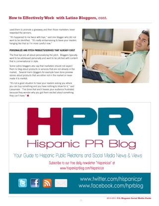 How to Effectively Work with Latino Bloggers, cont.

used them to promote a giveaway and then those marketers never
rewarded the winners.
“It’s happened to me twice with toys,” said one blogger who did not
want to be identified. “It’s really embarrassing to leave your readers
hanging like that so I’m more careful now.”

PERSONALIZE AND PITCH PRODUCTS/SERVICE THAT ALREADY EXIST

The final tips are all about personalizing the pitch. Bloggers typically
want to be addressed personally and want to be pitched with content
that is conversational in style.

Some Latino bloggers also say that marketers should not expect
them to blog about products or services that are not already in the
market. Several mami bloggers for example have done preview
stories about products that are either not in the market or never
made it to market.

“It’s not a good situation to have your readers asking you where
you can buy something and you have nothing to show for it,” said
Lassanske. “I’ve done that and it leaves your audience frustrated
because they wonder why you got them excited about something
they can’t have.” 




                                                                           www.twitter.com/hispanicpr
                                                                           www.facebook.com/hprblog

                                                                                      2010-2011 U.S. Hispanic Social Media Guide
                                                                                           2010
                                                                           26
 