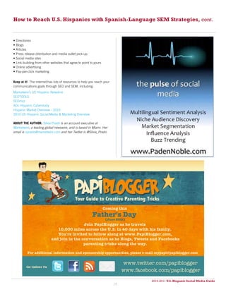 How to Reach U.S. Hispanics with Spanish-Language SEM Strategies, cont.


• Directories
• Blogs
• Articles
• Press release distribution and media outlet pick-up
• Social media sites
• Link-building from other websites that agree to point to yours
• Online advertising
• Pay-per-click marketing


Keep at it! The internet has lots of resources to help you reach your
communications goals through SEO and SEM, including:
Marketwire’s US Hispanic Newsline
SEOTOOLS
SEOmoz
AOL Hispanic Cyberstudy
Hispanic Market Overview - 2010
2010 US Hispanic Social Media & Marketing Overview

ABOUT THE AUTHOR: Silvia Prado is an account executive at
Marketwire, a leading global newswire, and is based in Miami. Her
email is sprado@marketwire.com and her Twitter is @Silvia_Prado.




                                                                   Coming this
                                                         Father's Day
                                                                    (June 20th)
                                            Join PapiBlogger as he travels
                              10,000 miles across the U.S. in 40 days with his family.
                              You're invited to follow along at www.PapiBlogger.com,
                           and join in the conversation as he Blogs, Tweets and Facebooks
                                            parenting tricks along the way.

          For additional information and sponsorship opportunities, please e-mail mypapi@papiblogger.com


                                                                             www.twitter.com/papiblogger
                                                                             www.facebook.com/papiblogger
                                                                                       2010-2011 U.S. Hispanic Social Media Guide
                                                                                            2010
                                                                        28
 