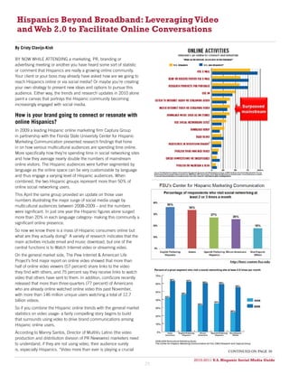 Hispanics Beyond Broadband: Leveraging Video
 and Web 2.0 to Facilitate Online Conversations

By Cristy Clavijo-Kish

BY NOW WHILE ATTENDING a marketing, PR, branding or
advertising meeting or another you have heard some sort of statistic
or comment that Hispanics are really a growing online community.
Your client or your boss may already have asked how are we going to
reach Hispanics online or via social media? Or maybe you’re creating
your own strategy to present new ideas and options to pursue this
audience. Either way, the trends and research updates in 2010 alone
paint a canvas that portrays the Hispanic community becoming
increasingly engaged with social media.

How is your brand going to connect or resonate with
online Hispanics?
In 2009 a leading Hispanic online marketing firm Captura Group
in partnership with the Florida State University Center for Hispanic
Marketing Communication presented research findings that hone
in on how various multicultural audiences are spending time online.
More specifically how they’re spending time in social networking sites
and how they average nearly double the numbers of mainstream
online visitors. The Hispanic audiences were further segmented by
language as the online space can be very customizable by language
and thus engage a varying level of Hispanic audiences. When
combined, the two Hispanic groups represent more than 50% of
online social networking users.
This April the same group provided an update on those user
numbers illustrating the major surge of social media usage by
multicultural audiences between 2008-2009 – and the numbers
were significant. In just one year the Hispanic figures alone surged
more than 20% in each language category- making this community a
significant online presence.
So now we know there is a mass of Hispanic consumers online but
what are they actually doing? A variety of research indicates that the
main activities include email and music download, but one of the
central functions is to Watch Internet video or streaming video.
On the general market side, The Pew Internet & American Life
Project’s first major report on online video showed that more than
half of online video viewers (57 percent) share links to the video
they find with others, and 75 percent say they receive links to watch
video that others have sent to them. In addition, comScore recently
released that more than three-quarters (77 percent) of Americans
who are already online watched online video this past November,
with more than 146 million unique users watching a total of 12.7
billion videos.
So if you combine the Hispanic online trends with the general market
statistics on video usage- a fairly compelling story begins to build
that surrounds using video to drive brand communications among
Hispanic online users.
According to Manny Santos, Director of MultiVu Latino (the video
production and distribution division of PR Newswire) marketers need
to understand, if they are not using video, their audience surely
is, especially Hispanics. “Video more than ever is playing a crucial                           continued on page 30

                                                                              2010-2011 U.S. Hispanic Social Media Guide
                                                                                   2010
                                                                         29
 