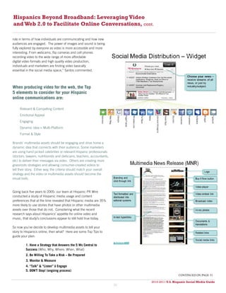 Hispanics Beyond Broadband: Leveraging Video
and Web 2.0 to Facilitate Online Conversations, cont.

role in terms of how individuals are communicating and how new
audiences are engaged. The power of images and sound is being
fully explored by everyone as video is more accessible and more
interesting. From webcams, flip cameras and cell phones
recording video to the wide range of more affordable
digital video formats and high quality video production,
individuals and marketers are finding video basically
essential in the social media space,” Santos commented.




When producing video for the web, the Top
5 elements to consider for your Hispanic
online communications are:

     Relevant & Compelling Content
     Emotional Appeal
     Engaging
     Dynamic Idea = Multi-Platform
     Format & Style

Brands’ multimedia assets should be engaging and drive home a
dynamic idea that connects with their audience. Some marketers
are using hand picked celebrities or relevant Hispanic professionals
(doctors, lawyers, nutritionists and dieticians, teachers, accountants,
etc) to deliver their messages via video. Others are creating more
grassroots strategies and allowing consumer-created videos to
tell their story. Either way, the criteria should match your overall
strategy and the video or multimedia assets should become the
visual tools.


Going back five years to 2005- our team at Hispanic PR Wire
conducted a study of Hispanic media usage and content
preferences that at the time revealed that Hispanic media are 35%
more likely to use stories that have photos or other multimedia
assets over those that do not. Considering what the recent
research says about Hispanics’ appetite for online video and
music, that study’s conclusions appear to still hold true today.

So now you’ve decide to develop multimedia assets to tell your
story to Hispanics online, then what? Here are some Top Tips to
guide your plan:

         1. Have a Strategy that Answers the 5 Ws Central to
         Success (Who, Why, Where, When, What)
         2. Be Willing To Take a Risk – Be Prepared
         3. Monitor & Measure
         4. “Talk” & “Listen” à Engage
         5. DON’T Stop! (ongoing process)
                                                                                                continued on page 31

                                                                               2010-2011 U.S. Hispanic Social Media Guide
                                                                                    2010
                                                                          30
 