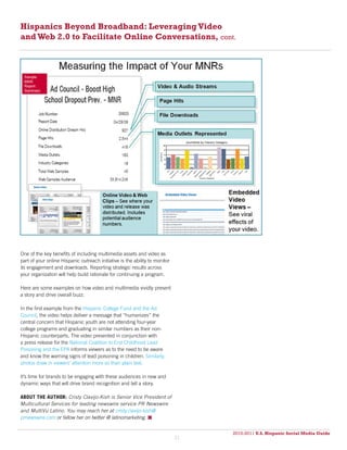 Hispanics Beyond Broadband: Leveraging Video
and Web 2.0 to Facilitate Online Conversations, cont.




One of the key benefits of including multimedia assets and video as
part of your online Hispanic outreach initiative is the ability to monitor
its engagement and downloads. Reporting strategic results across
your organization will help build rationale for continuing a program.

Here are some examples on how video and multimedia vividly present
a story and drive overall buzz.

In the first example from the Hispanic College Fund and the Ad
Council, the video helps deliver a message that “humanizes” the
central concern that Hispanic youth are not attending four-year
college programs and graduating in similar numbers as their non-
Hispanic counterparts. The video presented in conjunction with
a press release for the National Coalition to End Childhood Lead
Poisoning and the EPA informs viewers as to the need to be aware
and know the warning signs of lead poisoning in children. Similarly,
photos draw in viewers’ attention more so than plain text.

It’s time for brands to be engaging with these audiences in new and
dynamic ways that will drive brand recognition and tell a story.

ABOUT THE AUTHOR: Cristy Clavijo-Kish is Senior Vice President of
Multicultural Services for leading newswire service PR Newswire
and MultiVu Latino. You may reach her at cristy.clavijo-kish@
prnewswire.com or fallow her on twitter @ latinomarketing. 


                                                                                  2010-2011 U.S. Hispanic Social Media Guide
                                                                                       2010
                                                                             31
 