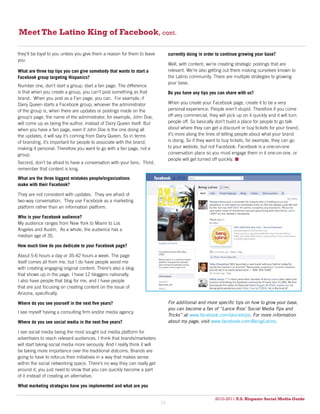 Meet The Latino King of Facebook, cont.

they’ll be loyal to you unless you give them a reason for them to leave          currently doing in order to continue growing your base?
you.
                                                                                 Well, with content, we’re creating strategic postings that are
What are three top tips you can give somebody that wants to start a              relevant. We’re also getting out there making ourselves known to
Facebook group targeting Hispanics?                                              the Latino community. There are multiple strategies to growing
                                                                                 your base.
Number one, don’t start a group; start a fan page. The difference
is that when you create a group, you can’t post something as that                Do you have any tips you can share with us?
brand. When you post as a Fan page, you can. For example, if
Dairy Queen starts a Facebook group, whoever the administrator                   When you create your Facebook page, create it to be a very
of the group is, when there are updates or postings made on the                  personal experience. People aren’t stupid. Therefore if you come
group’s page, the name of the administrator, for example, John Doe,              off very commercial, they will pick up on it quickly and it will turn
will come up as being the author, instead of Dairy Queen itself. But             people off. So basically don’t build a place for people to go talk
when you have a fan page, even if John Doe is the one doing all                  about where they can get a discount or buy tickets for your brand,
the updates, it will say it’s coming from Dairy Queen. So in terms               it’s more along the lines of telling people about what your brand
of branding, it’s important for people to associate with the brand,              is doing. So if they want to buy tickets, for example, they can go
making it personal. Therefore you want to go with a fan page, not a              to your website, but not Facebook. Facebook is a one-on-one
group.                                                                           conversation place so you must engage them in it one-on-one, or
                                                                                 people will get turned off quickly. 
Second, don’t be afraid to have a conversation with your fans. Third,
remember that content is king.
What are the three biggest mistakes people/organizations
make with their Facebook?

They are not consistent with updates. They are afraid of
two-way conversation. They use Facebook as a marketing
platform rather than an information platform.

Who is your Facebook audience?
My audience ranges from New York to Miami to Los
Angeles and Austin. As a whole, the audience has a
median age of 35.

How much time do you dedicate to your Facebook page?

About 5-6 hours a day or 35-42 hours a week. The page
itself comes all from me, but I do have people assist me
with creating engaging original content. There’s also a blog
that shows up in the page. I have 12 bloggers nationally.
I also have people that blog for me, and I have people
that are just focusing on creating content on the issue of
Arizona, specifically.

Where do you see yourself in the next five years?                                For additional and more specific tips on how to grow your base,
                                                                                 you can become a fan of “Lance Rios’ Social Media Tips and
I see myself having a consulting firm and/or media agency.
                                                                                 Tricks” at www.facebook.com/lancestips. For more information
Where do you see social media in the next five years?                            about my page, visit www.facebook.com/BeingLatino.

I see social media being the most sought out media platform for
advertisers to reach relevant audiences. I think that brands/marketers
will start taking social media more seriously. And I really think it will
be taking more importance over the traditional dotcoms. Brands are
going to have to refocus their initiatives in a way that makes sense
within the social networking space. There’s no way they can really get
around it, you just need to show that you can quickly become a part
of it instead of creating an alternative.

What marketing strategies have you implemented and what are you

                                                                                                         2010-2011 U.S. Hispanic Social Media Guide
                                                                                                              2010
                                                                            35
 