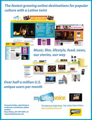 The fastest growing online destinations for popular
culture with a Latino twist




                                   Music, lm, lifestyle, food, news,
                                   our stories, our way




Over half a million U.S.
unique users per month



For partnerships, advertising or
to become a contributor, please
contact :
Rosa Alonso, 201-947-3097, x4
rosa@mylatinovoice.com
                                                      2010 U.S. Hispanic Social Media Guide
                                          36
 
