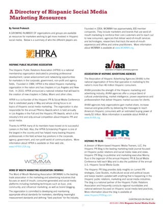 A Directory of Hispanic Social Media
Marketing Resources
By Yeniret Prokesch                                                          Founded in 2004, WOMMA has approximately 300 member
                                                                             companies. They include marketers and brands that use word-of-
A GROWING NUMBER OF organizations and groups are available
                                                                             mouth marketing to reinforce their core customers and to reach out
as resources for marketers wishing to get more involved in Hispanic
                                                                             to new consumers, agencies that deliver word-of-mouth services
social media. Below is a summary of who the different players are:
                                                                             and technologies, researchers that track the word-of-mouth
                                                                             experience and offline and online practitioners. More information
                                                                             about WOMMA is available at www.WOMMA.org.




HISPANIC PUBLIC RELATIONS ASSOCIATION

The Hispanic Public Relations Association (HPRA) is a national
membership organization dedicated to providing professional                  ASSOCIATION OF HISPANIC ADVERTISING AGENCIES
development, career advancement and networking opportunities
                                                                             The Association of Hispanic Advertising Agencies (AHAA) is the
for marketers in the corporate, government, non-profit and agency
                                                                             national organization of firms that specialize in marketing to the
fields. Founded in 1984, HPRA is the oldest Hispanic marketing               nation’s more than 46 million Hispanic consumers.
organization in the nation and has chapters in Los Angeles and New
York. In 2010, HPRA announced a national initiative that will lead to        AHAA promotes the strength of the Hispanic marketing and
the creation of new chapters in Dallas, Miami and other cities.              advertising industry. AHAA agencies offer a unique blend of
                                                                             cultural understanding, market intelligence, proven experience and
HPRA is a co-founder of the Hispanic PR & Social Media Conference            professionalism that deliver Hispanic market success for clients.
that is celebrated yearly in May and whose strong focus is on
                                                                             AHAA agencies help organizations gain market share, increase
topics of Hispanic social media marketing. The organization is also
                                                                             revenue and grow profits by delivering the messages to reach
responsible for the annual PRemio Awards which is held annually              America’s Hispanic consumers with an estimated buying power of
in Los Angeles in the Fall and the Hispanic PR Awards, which is the          nearly $1 trillion. More information is available about AHAA at
industry’s first and only annual competition about Hispanic PR and           www.AHAA.org.
social media.

Thanks to HPRA many of its members have moved on to successful
careers in the field. Also, the HPRA Scholarship Program is one of
the largest in the country and has helped many leading Hispanic
professionals in the field achieve top positions in the corporate,
agency, government, and non-profit world of communications. More
                                                                             HISPANIC PR BLOG
information about HPRA is available on their web site,
www.HPRA-USA.org.                                                            A division of Miami-based Hispanic Media Trainers, LLC, the
                                                                             Hispanic PR Blog is the leading marketing trade journal focused
                                                                             on Hispanic public relations and social media news and views.
                                                                             Hispanic PR Blog co-publisher and marketing executive Manny
                                                                             Ruiz is the organizer of the annual Hispanic PR & Social Media
                                                                             Conference held each May and is also the publisher of the annual
                                                                             U.S. Hispanic Social Media Guide.

WORD OF MOUTH MARKETING ASSOCIATION (WOMMA)                                  The Hispanic PR blog provides daily insights on current PR
                                                                             strategies, Case Studies, multicultural social and political issues
The Word of Mouth Marketing Association (WOMMA) is the leading
                                                                             and keeps readers updated with anything that is happening in the
trade association in the marketing and advertising industries that
                                                                             Hispanic public relations, marketing and social media industries.
focuses on word of mouth, consumer-generated and social media
                                                                             The blog is a national partner of the Hispanic Public Relations
platforms including marketing techniques such as buzz, viral,
                                                                             Association and frequently conducts regional roundtables and
community, and influencer marketing, as well as brand blogging.
                                                                             national webinars focused on Hispanic social media best practices.
The organization is committed to developing and maintaining                  More information about the blog is available at
appropriate ethical standards for marketers, identifying meaningful          www.HispanicPRBlog.com.
measurement standards and defining “best practices” for the industry.
                                                                                                                         continued on page 38
                                                                                                      2010-2011 U.S. Hispanic Social Media Guide
                                                                                                           2010
                                                                        37
 