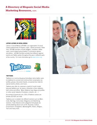 A Directory of Hispanic Social Media
Marketing Resources, cont.




LATISM (LATINOS IN SOCIAL MEDIA)
Latinos in Social Media (LATISM) is an organization of social
media professionals of Hispanic origin. Based primarily in New
York, LATISM members include bloggers, marketers, twitter
users, social network group leaders, e-commerce owners
and others. LATISM members actively host different regional
events and Twitter parties throughout the year in different parts
of the country. For more information go to www.Latism.org.




TWITTEROS
Twitteros is a community group that allows Latino twitter users
(or twitteros) to connect and continue their conversation via
profiles, groups, discussion boards, occasional live chats for
special events, photos, and music.
Twitteros also offer its customers a world of mouth model
because twitteros are, by nature, influential in their networks,
both online and offline. Many Twitteros have blogs and profiles
on other social networks (Facebook, LinkedIn, etc…).
According to Quantcast.com, 50% of Twitteros visitors are
female and 50% are male.
Twitteros.com is divided into different sections such as Main,
Invite, My Page, Comunidad, Blogazina and Advertising
sections. It also features some categories that people are
actively tweeting about such as Art, Business, Culture,
Environment, Immigration, Marketing/PR, Politics, Religion,
Tech and many more.




                                                                         2010-2011 U.S. Hispanic Social Media Guide
                                                                              2010
                                                                    38
 