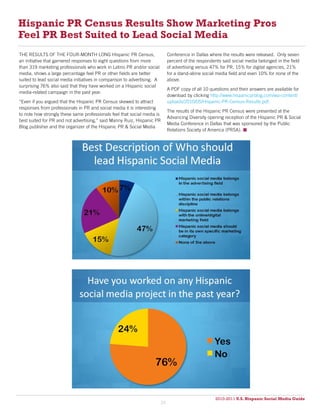 Hispanic PR Census Results Show Marketing Pros
Feel PR Best Suited to Lead Social Media
THE RESULTS OF THE FOUR-MONTH LONG Hispanic PR Census,                         Conference in Dallas where the results were released. Only seven
an initiative that garnered responses to eight questions from more             percent of the respondents said social media belonged in the field
than 319 marketing professionals who work in Latino PR and/or social           of advertising versus 47% for PR, 15% for digital agencies, 21%
media, shows a large percentage feel PR or other fields are better             for a stand-alone social media field and even 10% for none of the
suited to lead social media initiatives in comparison to advertising. A        above.
surprising 76% also said that they have worked on a Hispanic social
                                                                               A PDF copy of all 10 questions and their answers are available for
media-related campaign in the past year.
                                                                               download by clicking http://www.hispanicprblog.com/wp-content/
“Even if you argued that the Hispanic PR Census skewed to attract              uploads/2010/05/Hispanic-PR-Census-Results.pdf.
responses from professionals in PR and social media it is interesting
                                                                               The results of the Hispanic PR Census were presented at the
to note how strongly these same professionals feel that social media is
                                                                               Advancing Diversity opening reception of the Hispanic PR & Social
best suited for PR and not advertising,” said Manny Ruiz, Hispanic PR
                                                                               Media Conference in Dallas that was sponsored by the Public
Blog publisher and the organizer of the Hispanic PR & Social Media
                                                                               Relations Society of America (PRSA). 




                                                                                                       2010-2011 U.S. Hispanic Social Media Guide
                                                                                                            2010
                                                                          39
 