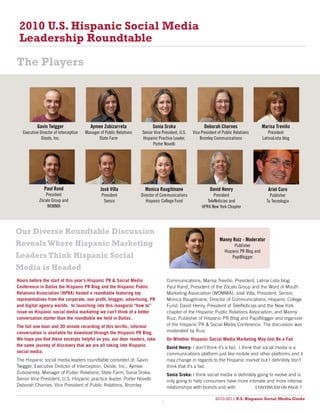 2010 U.S. Hispanic Social Media
 Leadership Roundtable

The Players




           Gavin Twigger                   Aymee Zubizarreta                Sonia Sroka                   Deborah Charnes                     Marisa Treviño
   executive director of interception   Manager of Public relations   senior Vice President, u.s.   Vice President of Public relations           President
              dieste, inc.                     state Farm             hispanic Practice leader,         bromley communications                latinalista blog
                                                                             Porter novelli




                Paul Rand                       José Villa              Monica Raugitinane                    David Henry                        Ariel Coro
                President                        President            director of communications                President                         Publisher
             Zócalo group and                     sensis                 hispanic college Fund              telenoticias and                    tu tecnologia
                 WoMMa                                                                                   hPra new York chapter




Our Diverse Roundtable Discussion
                                                                                                                    Manny Ruiz - Moderator
Reveals Where Hispanic Marketing                                                                                            Publisher
                                                                                                                       hispanic Pr blog and
Leaders Think Hispanic Social                                                                                              Papiblogger

Media is Headed
Hours before the start of this year’s Hispanic PR & Social Media                      Communications; Marisa Treviño, President, Latina Lista blog;
Conference in Dallas the Hispanic PR Blog and the Hispanic Public                     Paul Rand, President of the Zócalo Group and the Word of Mouth
Relations Association (HPRA) hosted a roundtable featuring top                        Marketing Association (WOMMA); José Villa, President, Sensis;
representatives from the corporate, non profit, blogger, advertising, PR              Monica Raugitinane, Director of Communications, Hispanic College
and digital agency worlds. In launching into this inaugural “how to”                  Fund; David Henry, President of TeleNoticias and the New York
issue on Hispanic social media marketing we can’t think of a better                   chapter of the Hispanic Public Relations Association; and Manny
conversation starter than the roundtable we held in Dallas.                           Ruiz, Publisher of Hispanic PR Blog and PapiBlogger and organizer
The full one hour and 30 minute recording of this terrific, informal                  of the Hispanic PR & Social Media Conference. The discussion was
conversation is available for download through the Hispanic PR Blog.                  moderated by Ruiz.
We hope you find these excerpts helpful as you, our dear readers, take                On Whether Hispanic Social Media Marketing May Just Be a Fad
the same journey of discovery that we are all taking into Hispanic                    David Henry: I don’t think it’s a fad. I think that social media is a
social media.                                                                         communications platform just like mobile and other platforms and it
The Hispanic social media leaders roundtable consisted of: Gavin                      may change in regards to the Hispanic market but I definitely don’t
Twigger, Executive Director of Interception, Dieste, Inc.; Aymee                      think that it’s a fad.
Zubizarreta, Manager of Public Relations, State Farm; Sonia Sroka,                    Sonia Sroka: I think social media is definitely going to evolve and is
Senior Vice President, U.S. Hispanic practice leader, Porter Novelli:                 only going to help consumers have more intimate and more intense
Deborah Charnes, Vice President of Public Relations, Bromley                          relationships with brands and with             continued on page 7

                                                                                                                 2010-2011 U.S. Hispanic Social Media Guide
                                                                                                                      2010
                                                                                  5
 