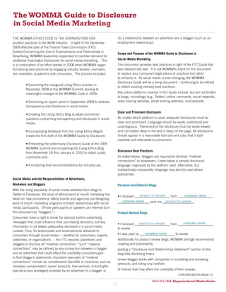 The WOMMA Guide to Disclosure
in Social Media Marketing
THE WOMMA ETHICS CODE IS THE CORNERSTONE FOR                                  (b) a relationship between an advertiser and a blogger (such as an
prudent practices in the WOM industry. In light of the December               employment relationship).
2009 effective date of the Federal Trade Commission (FTC)
Guides Concerning the Use of Endorsements and Testimonials in
                                                                              Scope and Purpose of the WOMMA Guide to Disclosure in
Advertising, WOMMA leadership responded to member demand for
additional meaningful disclosures for social media marketing. This            Social Media Marketing
is a continuation of an effort started in 2008 when WOMMA began               This document provides best practices in light of the FTC Guide that
formalizing best practices by engaging industry leaders, members,             was released last year. It is not WOMMA’s intent for this document
non members, academics and consumers. The process included:                   to replace your company’s legal advice or practices but rather
                                                                              to enhance it. As social media is ever-changing, the WOMMA
                                                                              Disclosure Guide will be a living document – continuing to be refined
         • Launching the inaugural Living Ethics process in
                                                                              to reflect evolving industry best practices.
         November 2008 at the WOMMA Summit, leading to
         meaningful changes to the WOMMA Code in 2009;                        Key online platforms covered in this Guide include, but are not limited
                                                                              to blogs, microblogs (e.g., Twitter), online comments, social networks,
         • Convening an expert panel in September 2009 to address             video sharing websites, photo sharing websites, and podcasts.
         transparency and disclosure in social media;
                                                                              Clear and Prominent Disclosure
         • Creating the Living Ethics Blog to allow comments/
         questions concerning transparency and disclosure in social           No matter which platform is used, adequate disclosures must be
         media;                                                               clear and prominent. Language should be easily understood and
                                                                              unambiguous. Placement of the disclosure must be easily viewed
         • Incorporating feedback from the Living Ethics Blog to              and not hidden deep in the text or deep on the page. All disclosures
         create the first draft of this WOMMA Guide to Disclosure;            should appear in a reasonable font size and color that is both
                                                                              readable and noticeable to consumers.
         • Presenting the preliminary Disclosure Guide at the 2009
         WOMMA Summit and re-opening the Living Ethics Blog
                                                                              Disclosure Best Practices
         from November 18 thru January 4, 2010 to obtain public
         comments and:                                                        As stated above, bloggers are required to disclose “material
                                                                              connections” to advertisers. Listed below is sample disclosure
         • Formalizing final recommendations for industry use.                language, organized by the platform used. Alternative, but
                                                                              substantively comparable, language may also be used where
                                                                              appropriate.
Social Media and the Responsibilities of Advertisers,
Marketers and Bloggers                                                        Personal and Editorial Blogs
With the rising popularity of social media websites from blogs to
Twitter to Facebook, the issue of ethical word of mouth marketing has                         product or sample           company name
                                                                              • I received _____________________ from _____________________
taken on new prominence. Many brands and agencies are designing
                                                                                company name                product or sample
                                                                              ___________________ sent me ___________________
word of mouth marketing programs to foster relationships with social
media participants. (Those participants or speakers are referred to in
this document as “bloggers.”)                                                 Product Review Blogs
Consumers have a right to know the sponsor behind advertising
messages that could influence their purchasing decisions, but key                            product or sample           company name
                                                                              • I received _____________________ from _____________________
information is not always adequately disclosed in a social media
                                                                              to review
context. Thus, for testimonials and endorsements delivered to
                                                                                                 company name
                                                                              • I was paid by _____________________ to review
consumers through social media - - whether by consumers, experts,
celebrities, or organizations - - the FTC requires advertisers and            Additionally for product review blogs, WOMMA strongly recommends
bloggers to disclose all “material connections.” Such “material               creating and prominently
connections” may be defined as any connection between a blogger               posting a “Disclosure and Relationships Statement” section on the
and an advertiser that could affect the credibility consumers give            blog fully disclosing how a
to that blogger’s statements. Important examples of “material
                                                                              review blogger works with companies in accepting and reviewing
connections” include (a) consideration (benefits or incentives such as
                                                                              products, and listing any conflicts
monetary compensation, loaner products, free services, in-kind gifts,
special access privileges) provided by an advertiser to a blogger, or         of interest that may affect the credibility of their reviews.
                                                                                                                             continued on page 52

                                                                                                        2010-2011 U.S. Hispanic Social Media Guide
                                                                                                             2010
                                                                         52
 