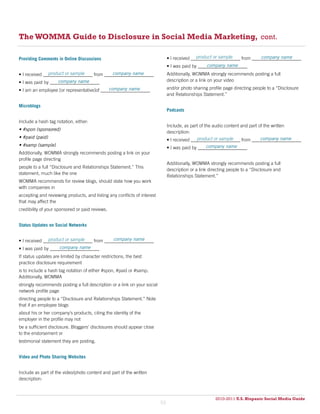 The WOMMA Guide to Disclosure in Social Media Marketing, cont.

Providing Comments in Online Discussions                                                      product or sample            company name
                                                                               • I received _____________________ from _____________________
                                                                                                   company name
                                                                               • I was paid by _____________________
               product or sample           company name
• I received _____________________ from _____________________                  Additionally, WOMMA strongly recommends posting a full
                   company name
• I was paid by _____________________                                          description or a link on your video
                                            company name
• I am an employee [or representative]of _____________________                 and/or photo sharing profile page directing people to a “Disclosure
                                                                               and Relationships Statement.”

Microblogs
                                                                               Podcasts

Include a hash tag notation, either:
                                                                               Include, as part of the audio content and part of the written
• #spon (sponsored)
                                                                               description:
• #paid (paid)                                                                                 product or sample               company name
                                                                               • I received _____________________ from _____________________
• #samp (sample)                                                                                  company name
                                                                               • I was paid by _____________________
Additionally, WOMMA strongly recommends posting a link on your
profile page directing
                                                                               Additionally, WOMMA strongly recommends posting a full
people to a full “Disclosure and Relationships Statement.” This
                                                                               description or a link directing people to a “Disclosure and
statement, much like the one
                                                                               Relationships Statement.”
WOMMA recommends for review blogs, should state how you work
with companies in
accepting and reviewing products, and listing any conflicts of interest
that may affect the
credibility of your sponsored or paid reviews.


Status Updates on Social Networks


               product or sample            company name
• I received _____________________ from _____________________
                    company name
• I was paid by _____________________
If status updates are limited by character restrictions, the best
practice disclosure requirement
is to include a hash tag notation of either #spon, #paid or #samp.
Additionally, WOMMA
strongly recommends posting a full description or a link on your social
network profile page
directing people to a “Disclosure and Relationships Statement.” Note
that if an employee blogs
about his or her company’s products, citing the identity of the
employer in the profile may not
be a sufficient disclosure. Bloggers’ disclosures should appear close
to the endorsement or
testimonial statement they are posting.


Video and Photo Sharing Websites


Include as part of the video/photo content and part of the written
description:



                                                                                                             2010 U.S. Hispanic Social Media Guide
                                                                                                        2010-2011 U.S. Hispanic Social Media Guide
                                                                          53
 