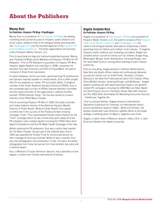 About the Publishers

Manny Ruiz                                                                   Angela Sustaita-Ruiz
Co-Publisher, Hispanic PR Blog / PapiBlogger                                 Co-Publisher, Hispanic PR Blog
Manny Ruiz is co-publisher of The Hispanic PR Blog, the leading              Angela is co-publisher of The Hispanic PR Blog and president of
marketing trade journal focused on Hispanic public relations and             Hispanic Media Trainers, LLC, the parent company of the Hispanic
social media, daddy-in-chief of the bilingual daddy parenting web            PR & Social Media Conference and PapiBlogger.com, the
site PapiBlogger.com and the founder/organizer of the Hispanic PR            nation’s first bilingual website dedicated to showcasing creative
& Social Media Conference. The three organizations are business              parenting tricks for fathers and mothers of all cultures. A longtime
units of Hispanic Media Trainers, LLC.                                       Hispanic public relations and marketing consultant, Angela has
Prior to launching his blog and national tradeshow business, Manny           provided senior counsel to clients such as Unilever, Burger King,
was President of Multicultural Markets and Hispanic PR Wire for PR           Washington Mutual, Shell, AstraZeneca, Schering-Plough, and
Newswire. Prior to PR Newswire’s acquisition of Hispanic PR Wire,            the Texas Beef Council, among others wanting to reach diverse
Hispanic Digital Network and LatinClips in 2008, companies he                audiences.
founded, Ruiz was Chairman and CEO of HispaniMark, the parent                Prior to consulting, Angela worked in Edelman Multicultural’s
company of these three businesses.                                           New York and Austin offices, where she continuously delivered
A media trailblazer, former journalist, award-winning PR professional        success for clients such as Kraft Foods, Hershey’s, Unilever,
and dynamic keynote speaker on media trends, Ruiz is often sought            Starbuck’s, the New York International Latino Film Festival, Pfizer,
after for his expertise on media, PR and public affairs. A longtime          Ortho-McNeil-Janssen, Schering-Plough, and McKesson. Angela
member of the Public Relations Society of America (PRSA), Ruiz is            played a leading role with award-winning Hispanic and general
the immediate past co-chair of PRSA’s national diversity committee           market PR campaigns including the 2004 Mercury Silver Award
and the host/co-founder of the organization’s national monthly               for Client Product Launch: Hershey’s Kisses filled with Caramel,
podcast “PRSA Diversity Today.” He has also served as a board                and the 2003 Silver Anvil Award for Marketing Consumer Services
member of the PRSA Miami Chapter.                                            – Healthcare: Together Rx.

Prior to launching Hispanic PR Wire in 2000, Ruiz was a founder               Prior to joining Edelman, Angela served as International
and media relations director of the National Hispanic Market                 Operations Supervisor for Cinemark, an international motion
Practice of Porter Novelli. While at Porter Novelli, Ruiz played             picture exhibitioner based in Dallas. While at Cinemark, she
a central role in the success of the Florida anti-teen smoking               worked closely with Latin American satellite offices to formulate
campaign “truth.” Ruiz spearheaded Florida media relations for the           strategic marketing plans for Mexico, Argentina and Chile.
“truth” campaign which for two consecutive years swept all of the            Angela, a native Texan of Mexican descent, holds a B.A. in Latin
PR industry’s most coveted awards including the PRSA Silver Anvil            American Studies from Baylor University.
Award of Excellence and the PR Week Health Campaign of the Year.
Before entering the PR profession, Ruiz was a police beat reporter
for The Miami Herald. He was part of the editorial team that in
1992 was awarded the Pulitzer Prize for Community Service for
their coverage of Hurricane Andrew. While he was a reporter, Ruiz
also shot photographic documentaries in Cuba. His black and white
photography from Cuba has earned him three exhibits, two solos and
a national award.
Ruiz, a Miamian of Cuban American descent, has a bachelors of arts
degree in history from Florida International University.




                                                                                                     2010-2011 U.S. Hispanic Social Media Guide
                                                                                                          2010
                                                                        57
 