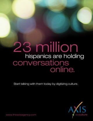 23 millionhispanics are holding
    conversations
            online.
     Start talking with them today by digitizing culture.




www.theaxisagency.com
                                              2010 U.S. Hispanic Social Media Guide
                               6
 