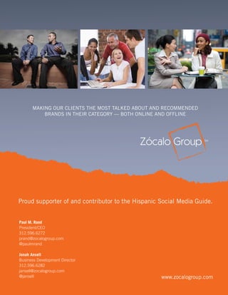 MAKING OUR CLIENTS THE MOST TALKED ABOUT AND RECOMMENDED
          BRANDS IN THEIR CATEGORY — BOTH ONLINE AND OFFLINE




Proud supporter of and contributor to the Hispanic Social Media Guide.


Paul M. Rand
President/CEO
312.596.6272
prand@zocalogroup.com
@paulmrand

Jonah Ansell
Business Development Director
312.596.6282
jansell@zocalogroup.com
@jansell                                           www.zocalogroup.com
                                                   2010 U.S. Hispanic Social Media Guide
                                  8
 