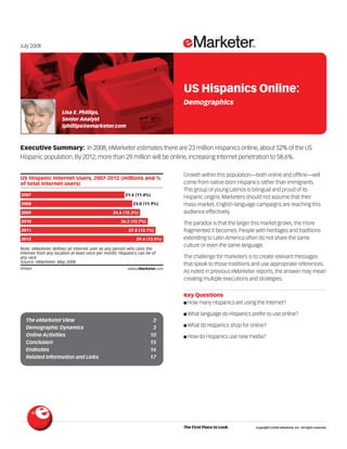 July 2008




                                                                                     US Hispanics Online:
                                                                                     Demographics
                     Lisa E. Phillips,
                     Senior Analyst
                     lphillips@emarketer.com



Executive Summary: In 2008, eMarketer estimates there are 23 million Hispanics online, about 52% of the US
Hispanic population. By 2012, more than 29 million will be online, increasing Internet penetration to 58.6%.
                                                                            095064

                                                                                     Growth within this population—both online and offline—will
US Hispanic Internet Users, 2007-2012 (millions and %
of total Internet users)                                                             come from native-born Hispanics rather than immigrants.
                                                                                     This group of young Latinos is bilingual and proud of its
2007                                                   21.4 (11.4%)
                                                                                     Hispanic origins. Marketers should not assume that their
2008                                                       23.0 (11.9%)              mass-market, English-language campaigns are reaching this
2009                                            24.6 (12.3%)                         audience effectively.
2010                                                26.2 (12.7%)                     The paradox is that the larger this market grows, the more
2011                                                    27.8 (13.1%)                 fragmented it becomes. People with heritages and traditions
2012                                                        29.4 (13.5%)             extending to Latin America often do not share the same
                                                                                     culture or even the same language.
Note: eMarketer defines an Internet user as any person who uses the
Internet from any location at least once per month; Hispanics can be of
any race                                                                             The challenge for marketers is to create relevant messages
Source: eMarketer, May 2008
                                                                                     that speak to those traditions and use appropriate references.
095064                                                  www.eMarketer.com
                                                                                     As noted in previous eMarketer reports, the answer may mean
                                                                                     creating multiple executions and strategies.


                                                                                     Key Questions
                                                                                     ■ How many Hispanics are using the Internet?

                                                                                     ■ What language do Hispanics prefer to use online?
  The eMarketer View                                                 2
                                                                                     ■ What do Hispanics shop for online?
  Demographic Dynamics                                               3
  Online Activities                                                 10               ■ How do Hispanics use new media?
  Conclusion                                                        15
  Endnotes                                                          16
  Related Information and Links                                     17




                                                                                     The First Place to Look        Copyright ©2008 eMarketer, Inc. All rights reserved.
 