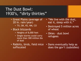 The Dust Bowl:
1930’s, “dirty thirties”
• Great Plains (average of
20 in. rain/year)
• TX, OK, KS, NM, CO
• Black blizzards
• Heights of 8,000 feet
• Single storms could carry
more than 300 million lbs
of dust
• Rabbits, birds, field mice
suffocated
• “We live with the dust,
eat it, sleep with it.”
• Destroyed 5 million acres
of wheat
• Okies – dust bowl
refugees
• Dams eventually help as
does the gov’t (subsidies)
 
