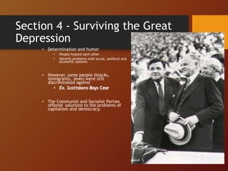 Section 4 - Surviving the Great
Depression
• Determination and humor
• People helped each other
• Identify problems with social, political and
economic systems
• However, some people (blacks,
immigrants, Jews) were still
discriminated against
• Ex. Scottsboro Boys Case
• The Communist and Socialist Parties
offered solutions to the problems of
capitalism and democracy.
 