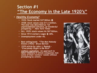 Section #1
“The Economy in the Late 1920’s”
• Healthy Economy?
• 1925: Stock market $27 Billion 
• 1928: stock values rose $11.4 billion.
The year was described as “of
unprecedented advance, of wonderful
prosperity.” – New York Times
• Oct. 1929: stock values hit $87 Billion.
• Since 1914 workers wages  40%.
• Unemployment under 4%.
• Best selling book: “The Man Nobody
Knows (1925) – Bruce Barton
• 1929 article by John J. Raskob –
“Everybody Ought to Be Rich”
• welfare capitalism: An approach to
labor relations in which companies met
some of their workers’ needs without
prompting by unions.
 