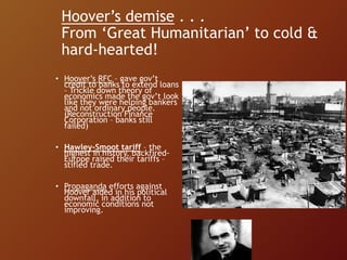 Hoover’s demise . . .
From ‘Great Humanitarian’ to cold &
hard-hearted!
• Hoover’s RFC – gave gov’t
credit to banks to extend loans
– Trickle down theory of
economics made the gov’t look
like they were helping bankers
and not ordinary people.
(Reconstruction Finance
Corporation – banks still
failed)
• Hawley-Smoot tariff – the
highest in history, backfired-
Europe raised their tariffs –
stifled trade.
• Propaganda efforts against
Hoover aided in his political
downfall, in addition to
economic conditions not
improving.
 