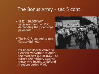 The Bonus Army – sec 5 cont.
• 1932 – 20,000 WWI
veterans march on D.C.
demanding their pensions
payments.
• The H.O.R. agreed to pay, the
Senate did not.
• President Hoover called in
General MacArthur to drive
the marchers out of D.C. – he
turned the military against
those who fought to defend
freedom during WWI.
 
