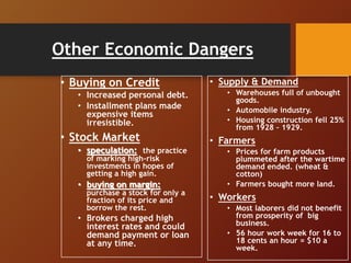 Other Economic Dangers
• Buying on Credit
• Increased personal debt.
• Installment plans made
expensive items
irresistible.
• Stock Market
• speculation: the practice
of marking high-risk
investments in hopes of
getting a high gain.
• buying on margin:
purchase a stock for only a
fraction of its price and
borrow the rest.
• Brokers charged high
interest rates and could
demand payment or loan
at any time.
• Supply & Demand
• Warehouses full of unbought
goods.
• Automobile industry.
• Housing construction fell 25%
from 1928 – 1929.
• Farmers
• Prices for farm products
plummeted after the wartime
demand ended. (wheat &
cotton)
• Farmers bought more land.
• Workers
• Most laborers did not benefit
from prosperity of big
business.
• 56 hour work week for 16 to
18 cents an hour = $10 a
week.
 