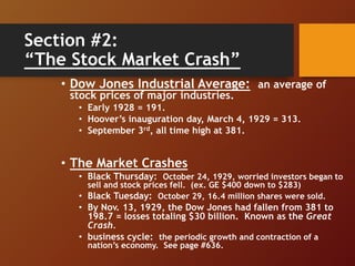 Section #2:
“The Stock Market Crash”
• Dow Jones Industrial Average: an average of
stock prices of major industries.
• Early 1928 = 191.
• Hoover’s inauguration day, March 4, 1929 = 313.
• September 3rd, all time high at 381.
• The Market Crashes
• Black Thursday: October 24, 1929, worried investors began to
sell and stock prices fell. (ex. GE $400 down to $283)
• Black Tuesday: October 29, 16.4 million shares were sold.
• By Nov. 13, 1929, the Dow Jones had fallen from 381 to
198.7 = losses totaling $30 billion. Known as the Great
Crash.
• business cycle: the periodic growth and contraction of a
nation’s economy. See page #636.
 