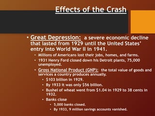 Effects of the Crash
• Great Depression: a severe economic decline
that lasted from 1929 until the United States’
entry into World War II in 1941.
• Millions of Americans lost their jobs, homes, and farms.
• 1931 Henry Ford closed down his Detroit plants, 75,000
unemployed.
• Gross National Product (GNP): the total value of goods and
services a country produces annually.
• $103 billion in 1929.
• By 1933 it was only $56 billion.
• Bushel of wheat went from $1.04 in 1929 to 38 cents in
1932.
• Banks close
• 5,000 banks closed.
• By 1933, 9 million savings accounts vanished.
 