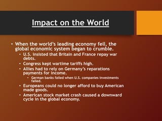 Impact on the World
• When the world’s leading economy fell, the
global economic system began to crumble.
• U.S. insisted that Britain and France repay war
debts.
• Congress kept wartime tariffs high.
• Allies had to rely on Germany’s reparations
payments for income.
• German banks failed when U.S. companies investments
failed.
• Europeans could no longer afford to buy American
made goods.
• American stock market crash caused a downward
cycle in the global economy.
 