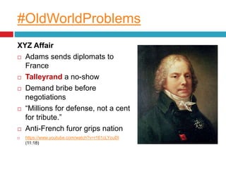 #OldWorldProblems
XYZ Affair
 Adams sends diplomats to
France
 Talleyrand a no-show
 Demand bribe before
negotiations
 “Millions for defense, not a cent
for tribute.”
 Anti-French furor grips nation
 https://www.youtube.com/watch?v=r161cLYzuDI
(11:18)
 