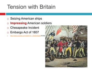 Tension with Britain
 Seizing American ships
 Impressing American soldiers
 Chesapeake Incident
 Embargo Act of 1807
 http://www.youtube.com/watch?v=_3Ox6vGteek (10:30)
 