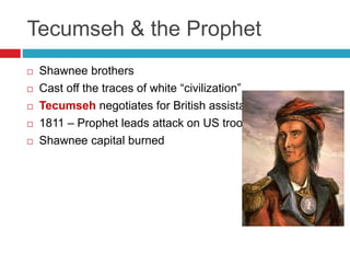Tecumseh & the Prophet
 Shawnee brothers
 Cast off the traces of white “civilization”
 Tecumseh negotiates for British assistance
 1811 – Prophet leads attack on US troops
 Shawnee capital burned
 