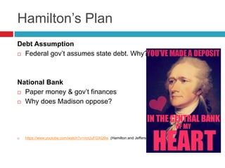 Hamilton’s Plan
Debt Assumption
 Federal gov’t assumes state debt. Why?
National Bank
 Paper money & gov’t finances
 Why does Madison oppose?
 https://www.youtube.com/watch?v=notJuFGXQ9w (Hamilton and Jefferson argue)
 
