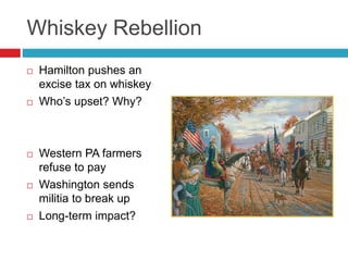 Whiskey Rebellion
 Hamilton pushes an
excise tax on whiskey
 Who’s upset? Why?
 Western PA farmers
refuse to pay
 Washington sends
militia to break up
 Long-term impact?
 